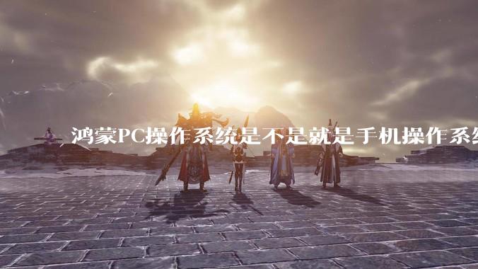 鸿蒙PC操作系统是不是就是手机操作系统？